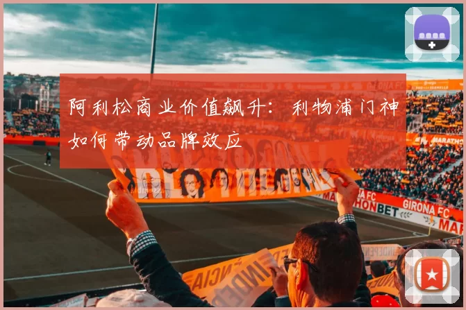 阿利松商业价值飙升：利物浦门神如何带动品牌效应