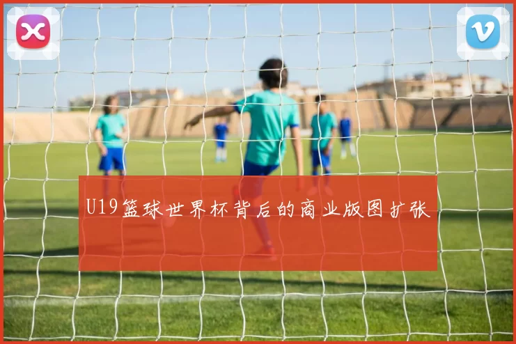U19篮球世界杯背后的商业版图扩张