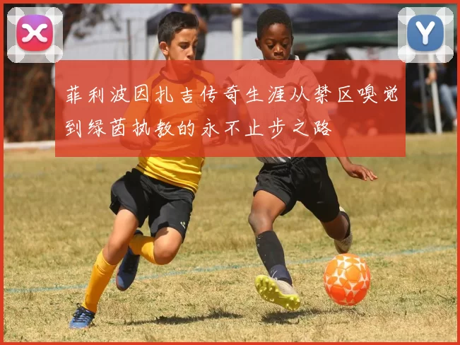 菲利波因扎吉传奇生涯从禁区嗅觉到绿茵执教的永不止步之路