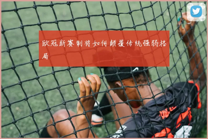 欧冠新赛制将如何颠覆传统强弱格局