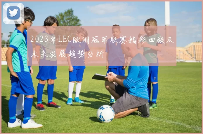 2023年LEC欧洲冠军联赛精彩回顾及未来发展趋势分析