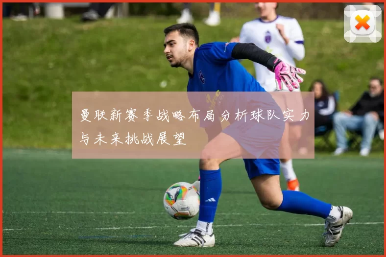曼联新赛季战略布局分析球队实力与未来挑战展望