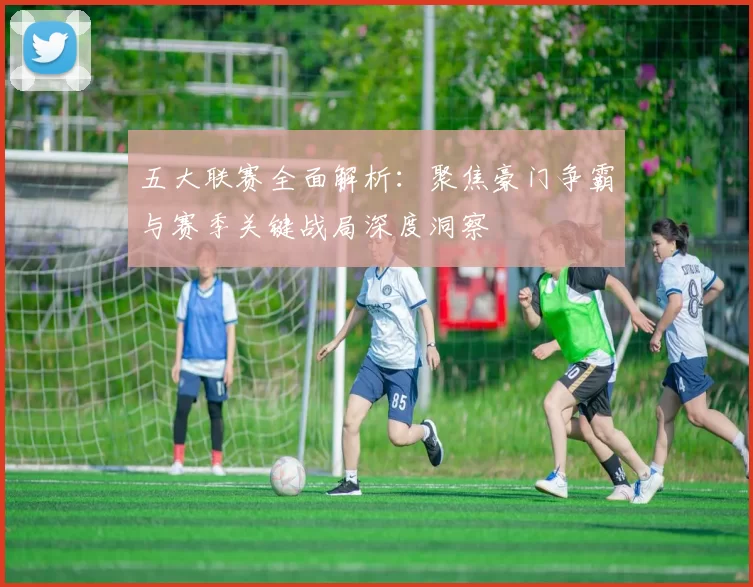 五大联赛全面解析：聚焦豪门争霸与赛季关键战局深度洞察