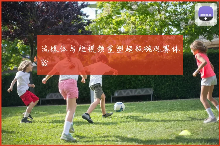 流媒体与短视频重塑超级碗观赛体验