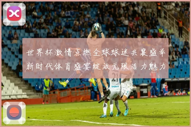 世界杯激情点燃全球球迷共襄盛举新时代体育盛宴绽放无限活力魅力