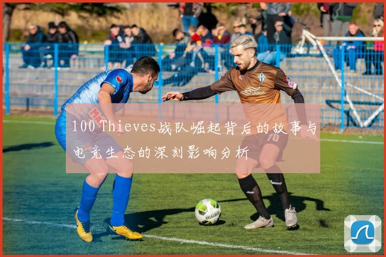 100 Thieves战队崛起背后的故事与电竞生态的深刻影响分析
