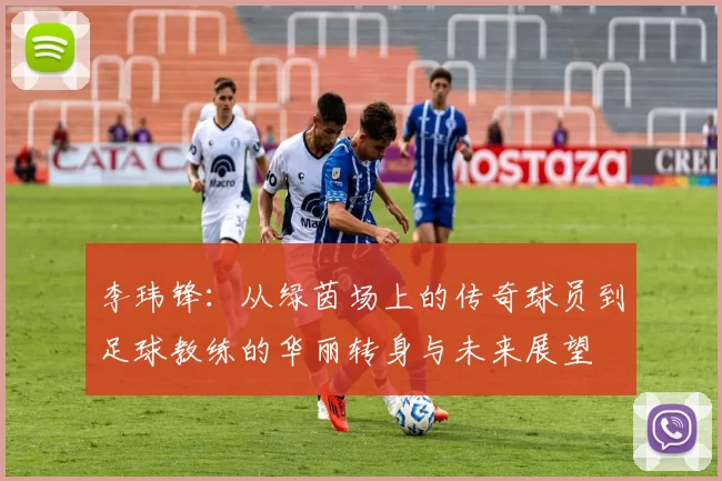 李玮锋：从绿茵场上的传奇球员到足球教练的华丽转身与未来展望