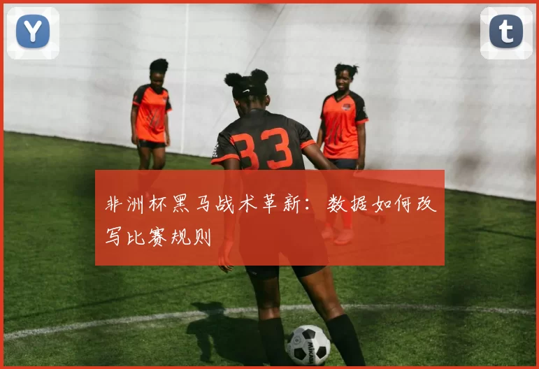 非洲杯黑马战术革新：数据如何改写比赛规则