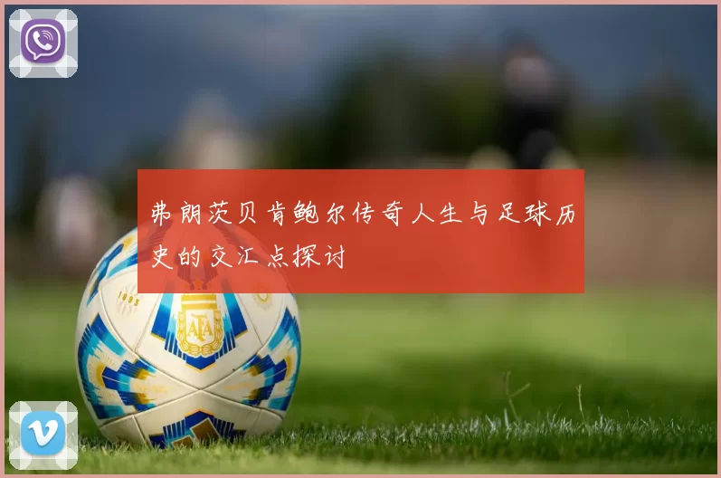 弗朗茨贝肯鲍尔传奇人生与足球历史的交汇点探讨