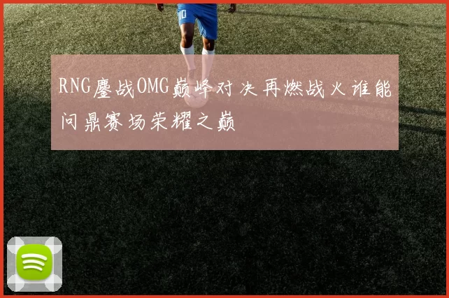 RNG鏖战OMG巅峰对决再燃战火谁能问鼎赛场荣耀之巅