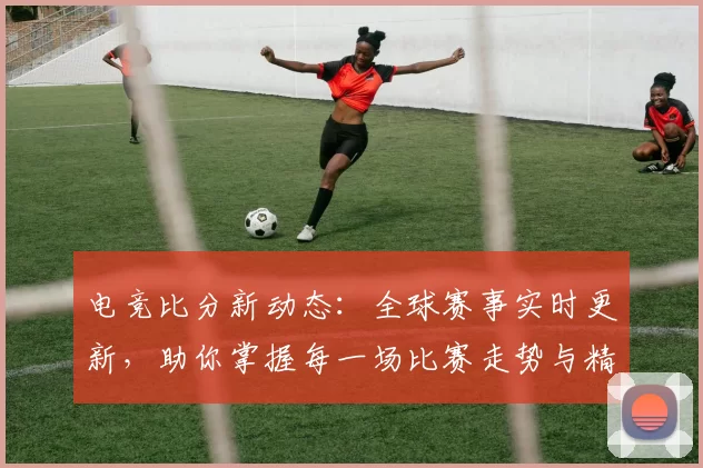 电竞比分新动态：全球赛事实时更新，助你掌握每一场比赛走势与精彩瞬间