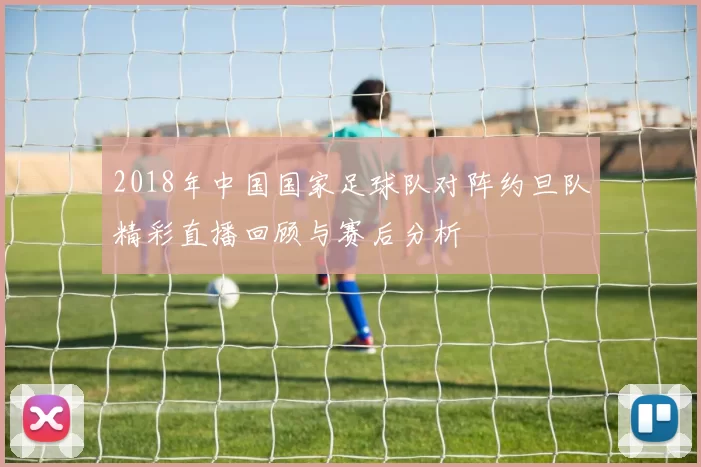 2018年中国国家足球队对阵约旦队精彩直播回顾与赛后分析
