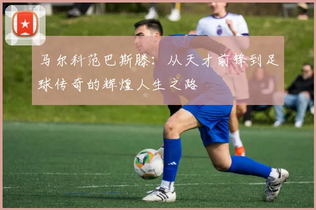 马尔科范巴斯滕：从天才前锋到足球传奇的辉煌人生之路