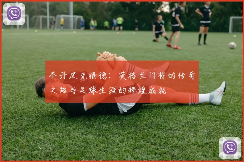 乔丹皮克福德：英格兰门将的传奇之路与足球生涯的辉煌成就