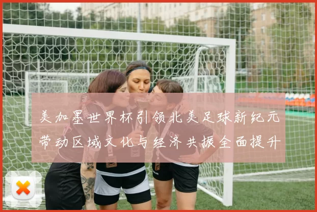美加墨世界杯引领北美足球新纪元带动区域文化与经济共振全面提升